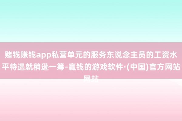 赌钱赚钱app私营单元的服务东说念主员的工资水平待遇就稍逊一筹-赢钱的游戏软件·(中国)官方网站