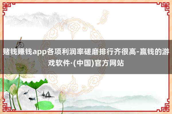 赌钱赚钱app各项利润率磋磨排行齐很高-赢钱的游戏软件·(中国)官方网站