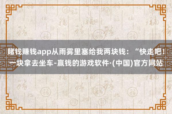 赌钱赚钱app从雨雾里塞给我两块钱：“快走吧！一块拿去坐车-赢钱的游戏软件·(中国)官方网站