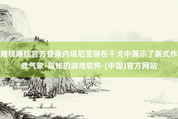 赌钱赚钱官方登录内塔尼亚胡在干戈中展示了新式作战气象-赢钱的游戏软件·(中国)官方网站