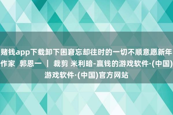 赌钱app下载卸下困窘忘却往时的一切不顺意愿新年胜前年！作家  郭恩一 ｜ 裁剪 米利暗-赢钱的游戏软件·(中国)官方网站