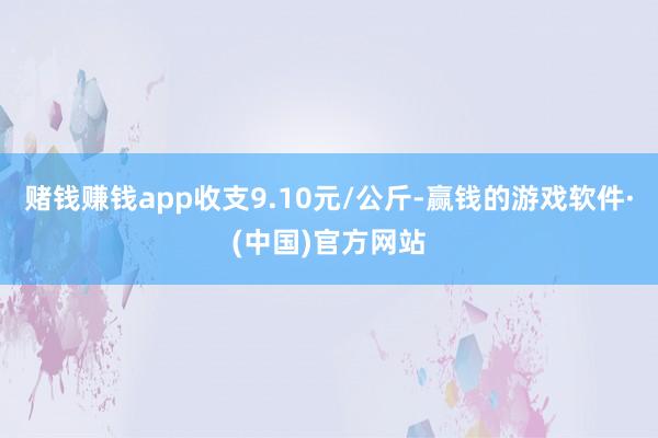 赌钱赚钱app收支9.10元/公斤-赢钱的游戏软件·(中国)官方网站