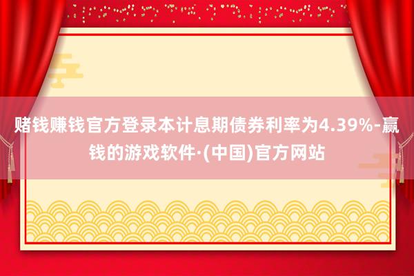 赌钱赚钱官方登录本计息期债券利率为4.39%-赢钱的游戏软件·(中国)官方网站