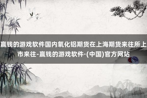赢钱的游戏软件国内氧化铝期货在上海期货来往所上市来往-赢钱的游戏软件·(中国)官方网站