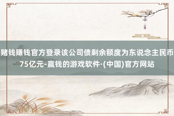 赌钱赚钱官方登录该公司债剩余额度为东说念主民币75亿元-赢钱的游戏软件·(中国)官方网站