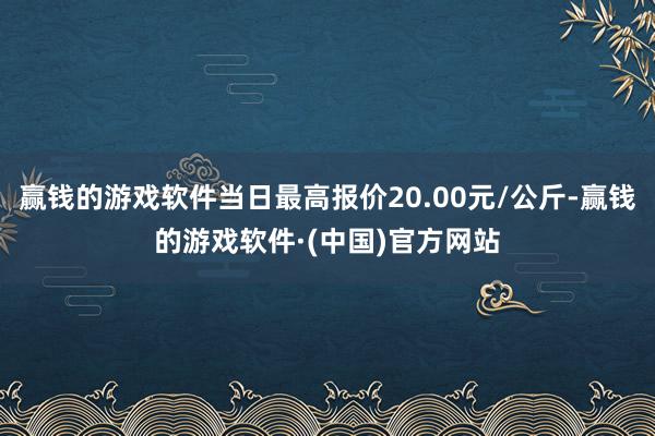 赢钱的游戏软件当日最高报价20.00元/公斤-赢钱的游戏软件·(中国)官方网站