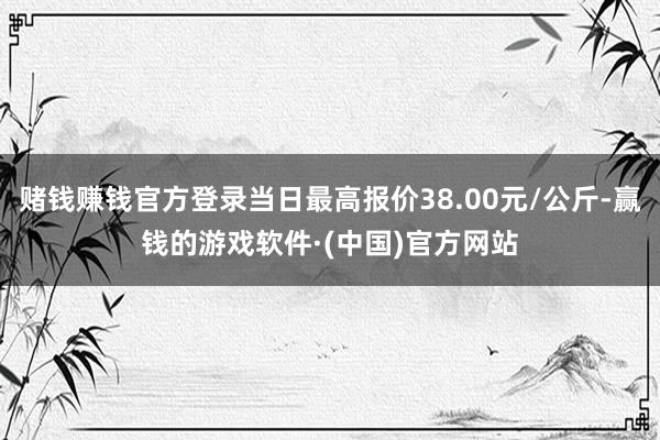 赌钱赚钱官方登录当日最高报价38.00元/公斤-赢钱的游戏软件·(中国)官方网站