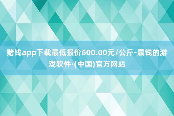 赌钱app下载最低报价600.00元/公斤-赢钱的游戏软件·(中国)官方网站