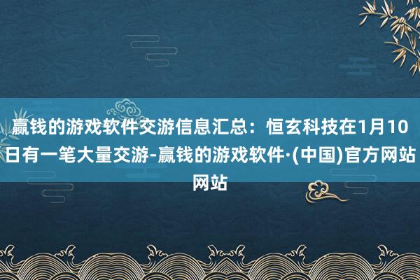 赢钱的游戏软件交游信息汇总：恒玄科技在1月10日有一笔大量交游-赢钱的游戏软件·(中国)官方网站