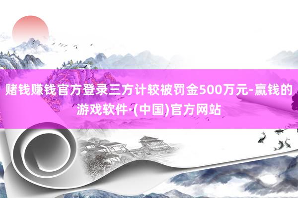 赌钱赚钱官方登录三方计较被罚金500万元-赢钱的游戏软件·(中国)官方网站