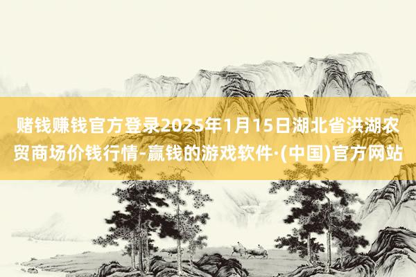 赌钱赚钱官方登录2025年1月15日湖北省洪湖农贸商场价钱行情-赢钱的游戏软件·(中国)官方网站
