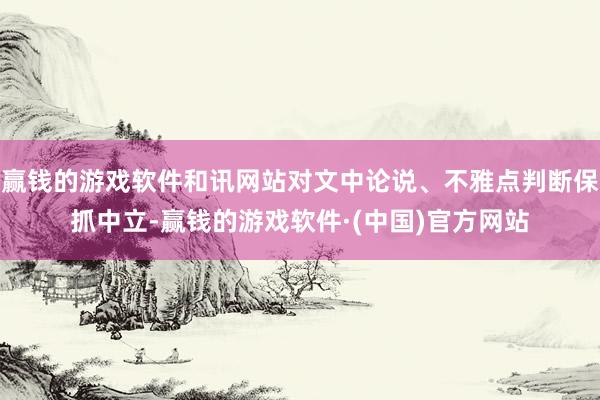赢钱的游戏软件和讯网站对文中论说、不雅点判断保抓中立-赢钱的游戏软件·(中国)官方网站