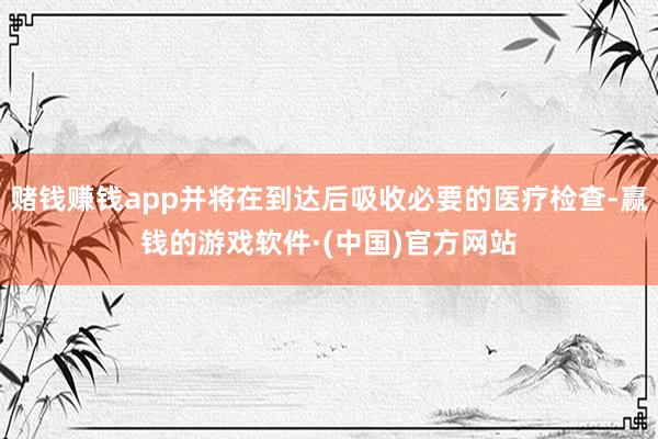 赌钱赚钱app并将在到达后吸收必要的医疗检查-赢钱的游戏软件·(中国)官方网站