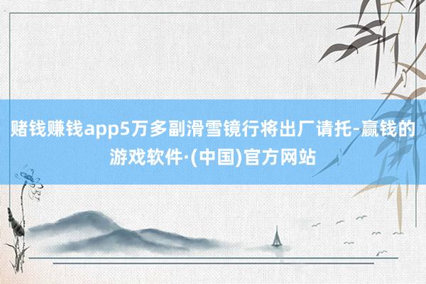 赌钱赚钱app5万多副滑雪镜行将出厂请托-赢钱的游戏软件·(中国)官方网站