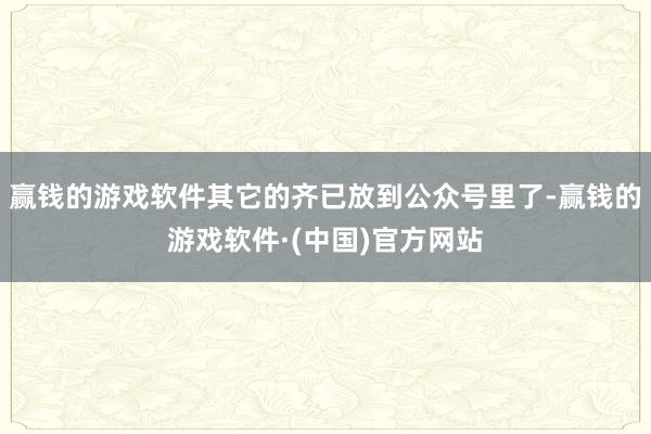 赢钱的游戏软件其它的齐已放到公众号里了-赢钱的游戏软件·(中国)官方网站