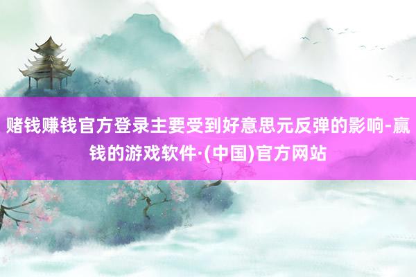 赌钱赚钱官方登录主要受到好意思元反弹的影响-赢钱的游戏软件·(中国)官方网站