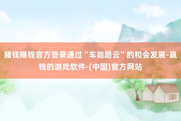 赌钱赚钱官方登录通过“车能路云”的和会发展-赢钱的游戏软件·(中国)官方网站