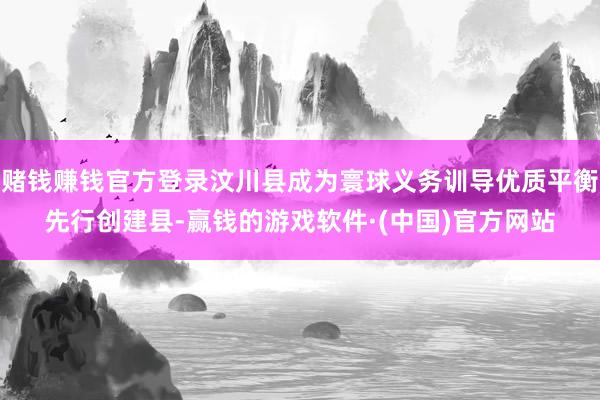 赌钱赚钱官方登录汶川县成为寰球义务训导优质平衡先行创建县-赢钱的游戏软件·(中国)官方网站