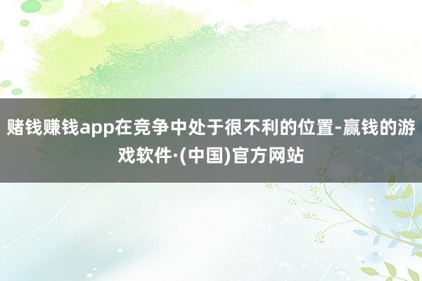 赌钱赚钱app在竞争中处于很不利的位置-赢钱的游戏软件·(中国)官方网站