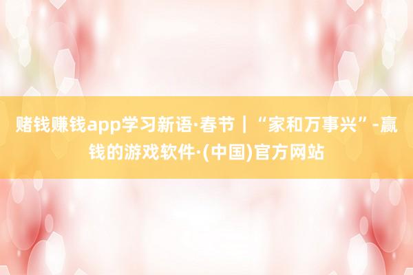 赌钱赚钱app学习新语·春节｜“家和万事兴”-赢钱的游戏软件·(中国)官方网站