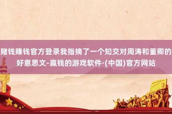 赌钱赚钱官方登录我指摘了一个知交对周涛和董卿的好意思文-赢钱的游戏软件·(中国)官方网站
