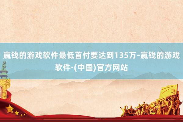 赢钱的游戏软件最低首付要达到135万-赢钱的游戏软件·(中国)官方网站