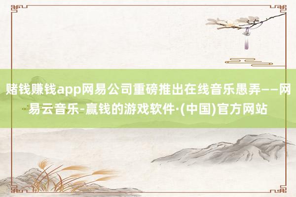 赌钱赚钱app网易公司重磅推出在线音乐愚弄——网易云音乐-赢钱的游戏软件·(中国)官方网站