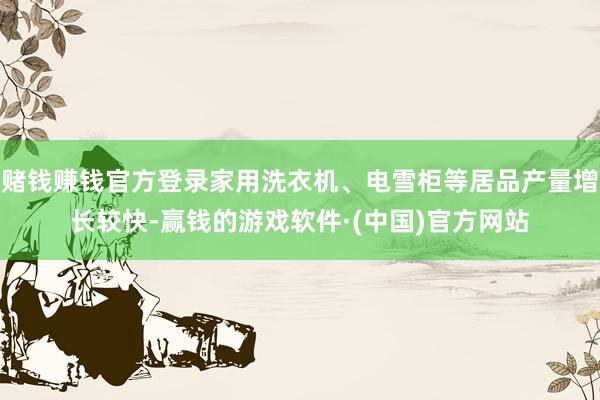 赌钱赚钱官方登录家用洗衣机、电雪柜等居品产量增长较快-赢钱的游戏软件·(中国)官方网站