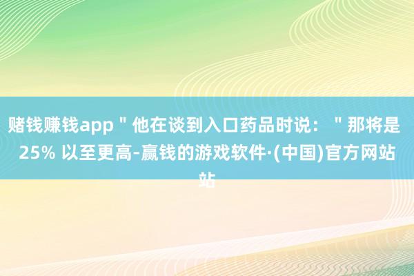 赌钱赚钱app＂他在谈到入口药品时说：＂那将是 25% 以至更高-赢钱的游戏软件·(中国)官方网站