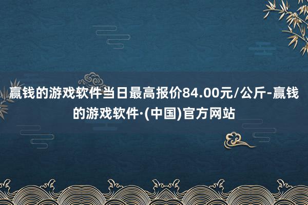 赢钱的游戏软件当日最高报价84.00元/公斤-赢钱的游戏软件·(中国)官方网站