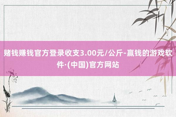 赌钱赚钱官方登录收支3.00元/公斤-赢钱的游戏软件·(中国)官方网站