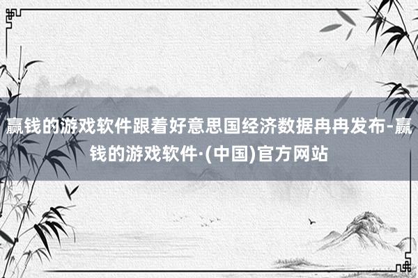 赢钱的游戏软件跟着好意思国经济数据冉冉发布-赢钱的游戏软件·(中国)官方网站