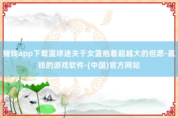 赌钱app下载篮球迷关于女篮抱着超越大的但愿-赢钱的游戏软件·(中国)官方网站