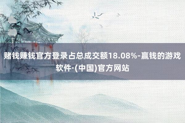 赌钱赚钱官方登录占总成交额18.08%-赢钱的游戏软件·(中国)官方网站