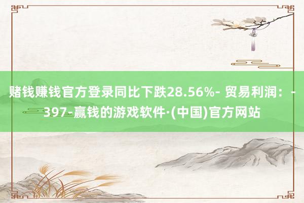 赌钱赚钱官方登录同比下跌28.56%- 贸易利润：-397-赢钱的游戏软件·(中国)官方网站