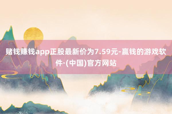 赌钱赚钱app正股最新价为7.59元-赢钱的游戏软件·(中国)官方网站