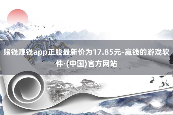 赌钱赚钱app正股最新价为17.85元-赢钱的游戏软件·(中国)官方网站