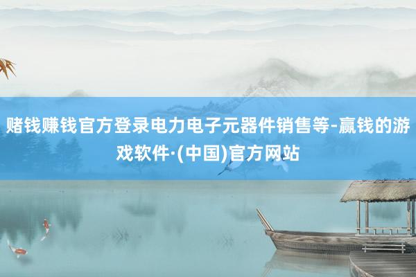 赌钱赚钱官方登录电力电子元器件销售等-赢钱的游戏软件·(中国)官方网站