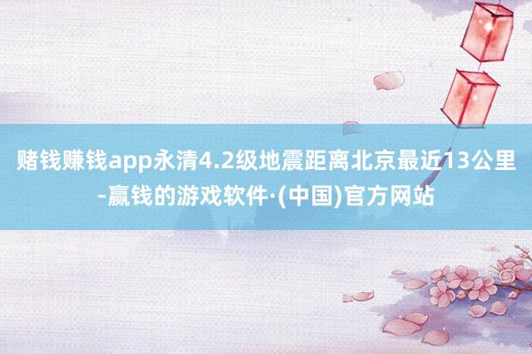 赌钱赚钱app永清4.2级地震距离北京最近13公里-赢钱的游戏软件·(中国)官方网站