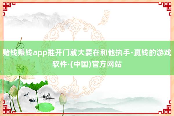 赌钱赚钱app推开门就大要在和他执手-赢钱的游戏软件·(中国)官方网站