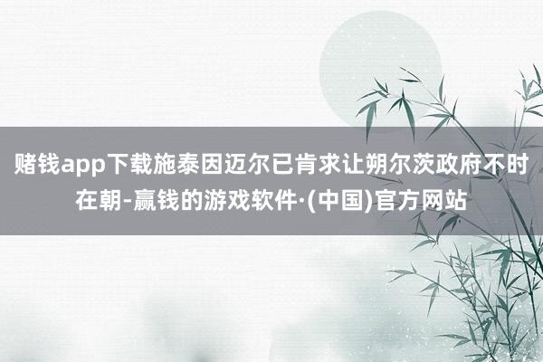 赌钱app下载施泰因迈尔已肯求让朔尔茨政府不时在朝-赢钱的游戏软件·(中国)官方网站