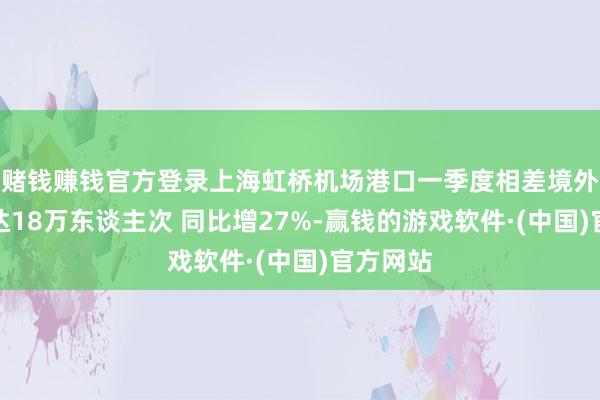 赌钱赚钱官方登录上海虹桥机场港口一季度相差境外籍搭客达18万东谈主次 同比增27%-赢钱的游戏软件·(中国)官方网站