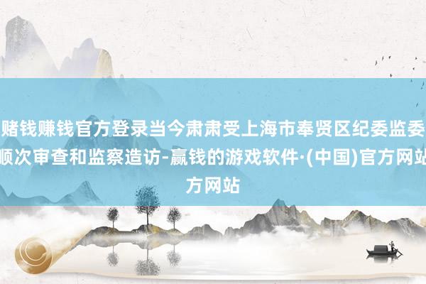 赌钱赚钱官方登录当今肃肃受上海市奉贤区纪委监委顺次审查和监察造访-赢钱的游戏软件·(中国)官方网站