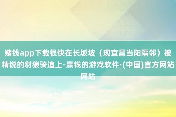 赌钱app下载很快在长坂坡（现宜昌当阳隔邻）被精锐的豺狼骑追上-赢钱的游戏软件·(中国)官方网站