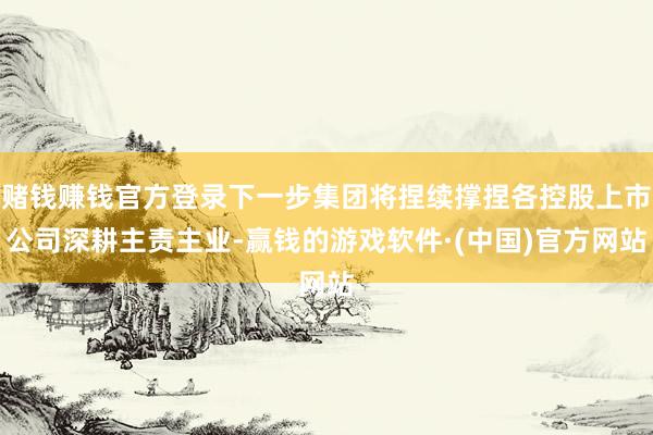 赌钱赚钱官方登录下一步集团将捏续撑捏各控股上市公司深耕主责主业-赢钱的游戏软件·(中国)官方网站