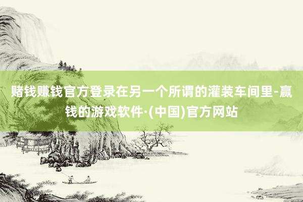 赌钱赚钱官方登录　　在另一个所谓的灌装车间里-赢钱的游戏软件·(中国)官方网站