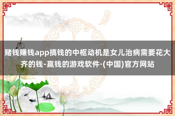 赌钱赚钱app搞钱的中枢动机是女儿治病需要花大齐的钱-赢钱的游戏软件·(中国)官方网站