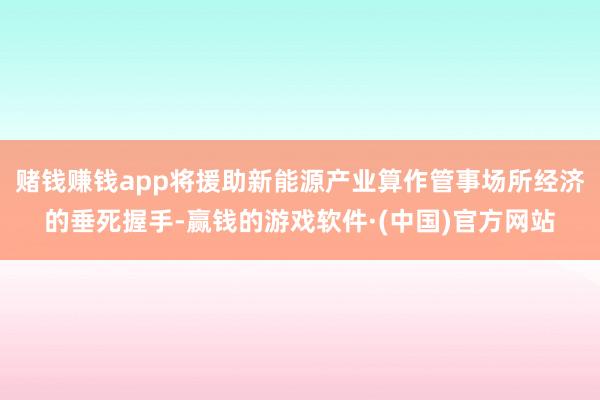赌钱赚钱app将援助新能源产业算作管事场所经济的垂死握手-赢钱的游戏软件·(中国)官方网站