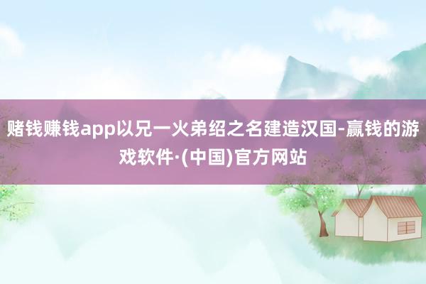 赌钱赚钱app以兄一火弟绍之名建造汉国-赢钱的游戏软件·(中国)官方网站