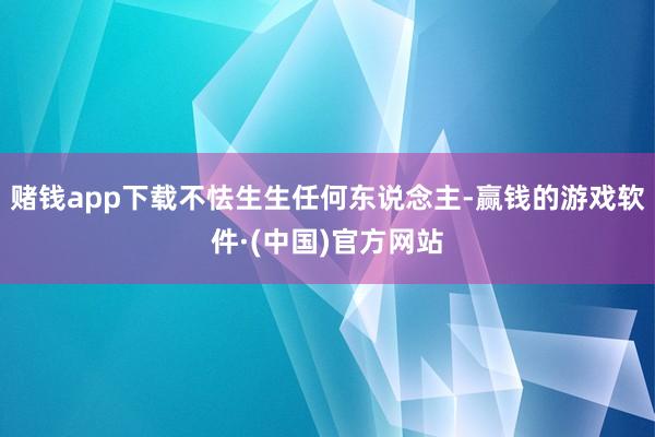 赌钱app下载不怯生生任何东说念主-赢钱的游戏软件·(中国)官方网站